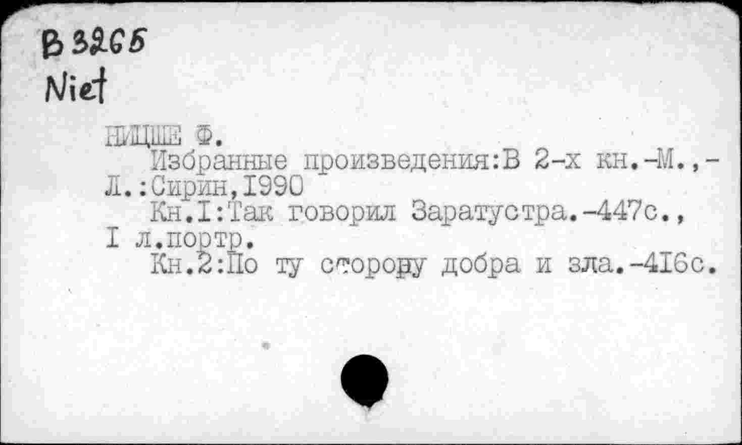 ﻿НИЦШЕ Ф.
Избранные произведения:В 2-х кн.-М.,-Л.:Сирин,1990
Кн. I:Так говорил Зарату с тра.-447с.,
I л.порто.
Кн.2:По ту сторору добра и зла.-416с.